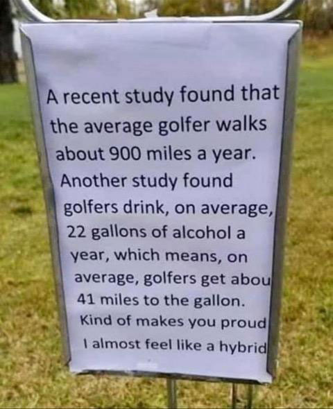 A recent study found that the average golfer walks about 900 miles a year. Another study found golfers drink on average, 22 gallons of alcohol a year, which means, on average, golfers get about 41 miles to the gallon. Kind of makes you proud. I almost feel like a hybrid.