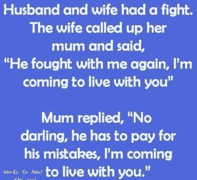 2. A husband and wife have a fight. The wife called up her mum and said, He fought with me again, I'm coming to live with you. Mum replied, No darling, he has to pay for his mistakes, I'm coming to live with you.