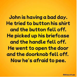 John is having a bad day. He tired to button his shirt and his button fell off. He picked up his briefcase and the handle fell off. He went to open the door and the doorknob feel off. Now he's afraid to pee.