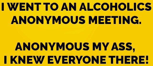 1. I went to an alcoholics anonymous meeting. Anonymous my ass. I knew everyone there!